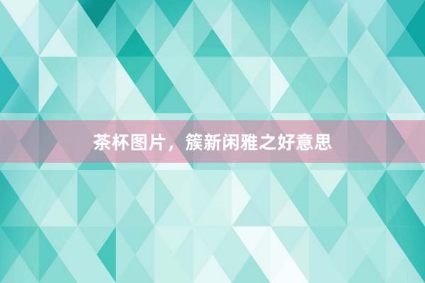 茶杯图片，簇新闲雅之好意思